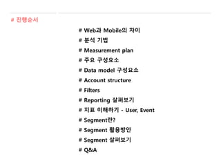 # Web과 Mobile의 차이
# 분석 기법
# Measurement plan
# 주요 구성요소
# Data model 구성요소
# Account structure
# Filters
# Reporting 살펴보기
# 지표 이해하기 - User, Event
# Segment란?
# Segment 활용방안
# Segment 살펴보기
# Q&A
# 진행순서
 