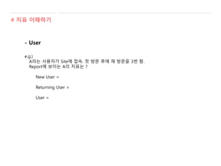 - User
e.g.)
A라는 사용자가 Site에 접속. 첫 방문 후에 재 방문을 3번 함.
Report에 보이는 A의 지표는 ?
New User =
Returning User =
User =
# 지표 이해하기
 