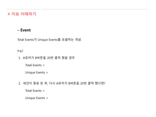 - Event
Total Events가 Unique Events를 포괄하는 개념.
e.g.)
1. A유저가 B버튼을 20번 클릭 했을 경우
Total Events =
Unique Events =
2. 세션이 종료 된 후, 다시 A유저가 B버튼을 20번 클릭 했다면?
Total Events =
Unique Events =
# 지표 이해하기
 