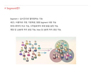 Segment = 실시간으로 필터링하는 기능
세션 / 사용자로 구분, 기본제공, 맞춤 Segment 사용 가능
최대 4개까지 비교 가능, 시작일로부터 최대 90일 설정 가능.
계정 당 1,000개 까지 생성 가능, View 당 100개 까지 생성 가능.
# Segment란?
 