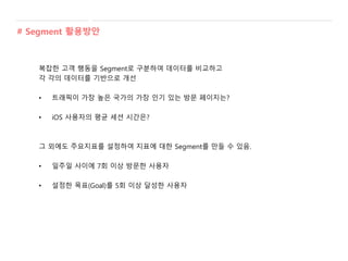 복잡한 고객 행동을 Segment로 구분하여 데이터를 비교하고
각 각의 데이터를 기반으로 개선
• 트래픽이 가장 높은 국가의 가장 인기 있는 방문 페이지는?
• iOS 사용자의 평균 세션 시간은?
그 외에도 주요지표를 설정하여 지표에 대한 Segment를 만들 수 있음.
• 일주일 사이에 7회 이상 방문한 사용자
• 설정한 목표(Goal)를 5회 이상 달성한 사용자
# Segment 활용방안
 