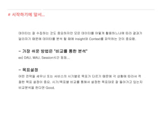 데이터는 잘 수집하는 것도 중요하지만 모은 데이터를 어떻게 활용하느냐에 따라 결과가
달라지기 때문에 데이터를 분석 할 때에 Insight와 Context를 파악하는 것이 중요함.
- 가장 쉬운 방법은 "비교를 통한 분석"
ex) DAU, MAU, Session시간 등등...
- 목표설정
어떤 전략을 세우냐 또는 서비스의 시기별로 목표가 다르기 때문에 각 상황에 따라서 적
절한 목표 설정이 중요. 시기/목표별 비교를 통해서 설정한 목표대로 잘 돌아가고 있는지
비교분석을 한다면 Good.
# 시작하기에 앞서...
 