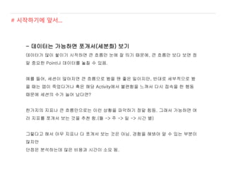 - 데이터는 가능하면 쪼개서(세분화) 보기
데이터가 많이 쌓이기 시작하면 큰 흐름만 눈에 잘 띄기 때문에, 큰 흐름만 보다 보면 정
말 중요한 Point나 데이터를 놓칠 수 있음.
예를 들어, 세션이 많아지면 큰 흐름으로 봤을 땐 좋은 일이지만, 반대로 세부적으로 봤
을 때는 앱이 죽었다거나 혹은 해당 Activity에서 불편함을 느껴서 다시 접속을 한 행동
때문에 세션의 수가 늘어 났다면?
한가지의 지표나 큰 흐름만으로는 이런 상황을 파악하기 정말 힘듬. 그래서 가능하면 여
러 지표를 쪼개서 보는 것을 추천 함.(월 -> 주 -> 일 -> 시간 별)
그렇다고 해서 아무 지표나 다 쪼개서 보는 것은 아님. 경험을 해봐야 알 수 있는 부분이
많지만
단점은 분석하는데 많은 비용과 시간이 소요 됨.
# 시작하기에 앞서...
 