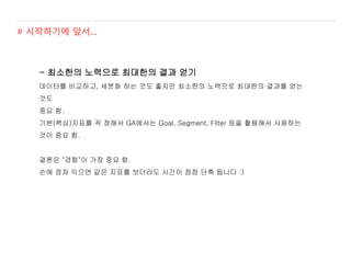 - 최소한의 노력으로 최대한의 결과 얻기
데이터를 비교하고, 세분화 하는 것도 좋지만 최소한의 노력으로 최대한의 결과를 얻는
것도
중요 함.
기본(핵심)지표를 꼭 정해서 GA에서는 Goal, Segment, Filter 등을 활용해서 사용하는
것이 중요 함.
결론은 "경험"이 가장 중요 함.
손에 점차 익으면 같은 지표를 보더라도 시간이 점점 단축 됩니다 :)
# 시작하기에 앞서...
 