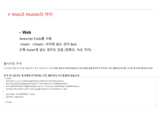 - Web
Javascript Code를 사용
<head> </head> 사이에 넣는 것이 Best.
간혹 footer에 넣는 경우도 있음 (정확도, 속도 차이)
# Web과 Mobile의 차이
 
