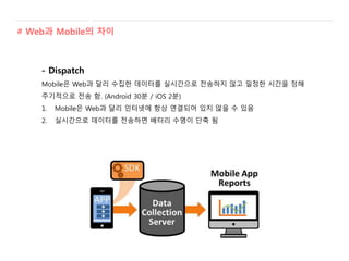 - Dispatch
Mobile은 Web과 달리 수집한 데이터를 실시간으로 전송하지 않고 일정한 시간을 정해
주기적으로 전송 함. (Android 30분 / iOS 2분)
1. Mobile은 Web과 달리 인터넷에 항상 연결되어 있지 않을 수 있음
2. 실시간으로 데이터를 전송하면 배터리 수명이 단축 됨
# Web과 Mobile의 차이
 