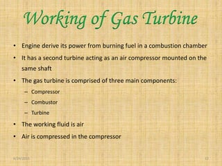 • Engine derive its power from burning fuel in a combustion chamber
• It has a second turbine acting as an air compressor mounted on the
same shaft
• The gas turbine is comprised of three main components:
– Compressor
– Combustor
– Turbine
• The working fluid is air
• Air is compressed in the compressor
6/24/2015 12
Working of Gas Turbine
 