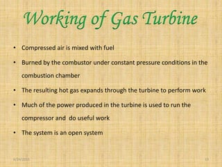 • Compressed air is mixed with fuel
• Burned by the combustor under constant pressure conditions in the
combustion chamber
• The resulting hot gas expands through the turbine to perform work
• Much of the power produced in the turbine is used to run the
compressor and do useful work
• The system is an open system
6/24/2015 13
Working of Gas Turbine
 