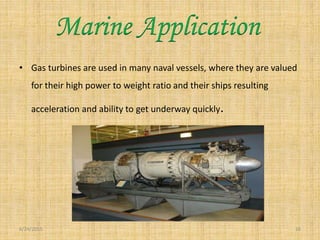 • Gas turbines are used in many naval vessels, where they are valued
for their high power to weight ratio and their ships resulting
acceleration and ability to get underway quickly.
6/24/2015 16
Marine Application
 