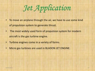 • To move an airplane through the air, we have to use some kind
of propulsion system to generate thrust.
• The most widely used form of propulsion system for modern
aircraft is the gas turbine engine.
• Turbine engines come in a variety of forms.
• Micro gas turbines are used in BLADON JET ENGINE.
6/24/2015 17
Jet Application
 