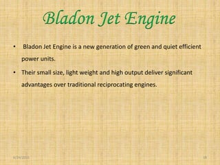 • Bladon Jet Engine is a new generation of green and quiet efficient
power units.
• Their small size, light weight and high output deliver significant
advantages over traditional reciprocating engines.
6/24/2015 18
Bladon Jet Engine
 