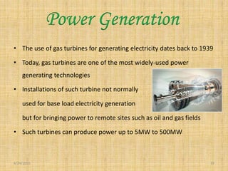 • The use of gas turbines for generating electricity dates back to 1939
• Today, gas turbines are one of the most widely-used power
generating technologies
• Installations of such turbine not normally
used for base load electricity generation
but for bringing power to remote sites such as oil and gas fields
• Such turbines can produce power up to 5MW to 500MW
6/24/2015 19
Power Generation
 