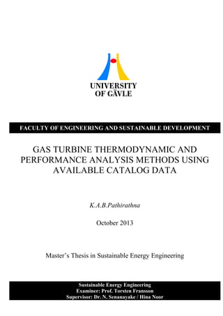 Sustainable Energy Engineering
Examiner: Prof. Torsten Fransson
Supervisor: Dr. N. Senanayake / Hina Noor
FACULTY OF ENGINEERING AND SUSTAINABLE DEVELOPMENT
GAS TURBINE THERMODYNAMIC AND
PERFORMANCE ANALYSIS METHODS USING
AVAILABLE CATALOG DATA
K.A.B.Pathirathna
October 2013
Master’s Thesis in Sustainable Energy Engineering
 