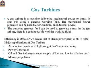  A gas turbine is a machine delivering mechanical power or thrust. It
does this using a gaseous working fluid. The mechanical power
generated can be used by, for example, an industrial device.
 The outgoing gaseous fluid can be used to generate thrust. In the gas
turbine, there is a continuous flow of the working fluid.
Efficiency is 20 to 30% whereas that of steam power plant is 38 To 48%
Major Applications of Gas Turbine
1. Aviation(self contained, light weight don’t require cooling
2. Power Generation
3. Oil and Gas industry(cheaper supply of fuel and low installation cost)
4. Marine propulsion
12/31/2016 Jahangirabad institute of technology 1
 