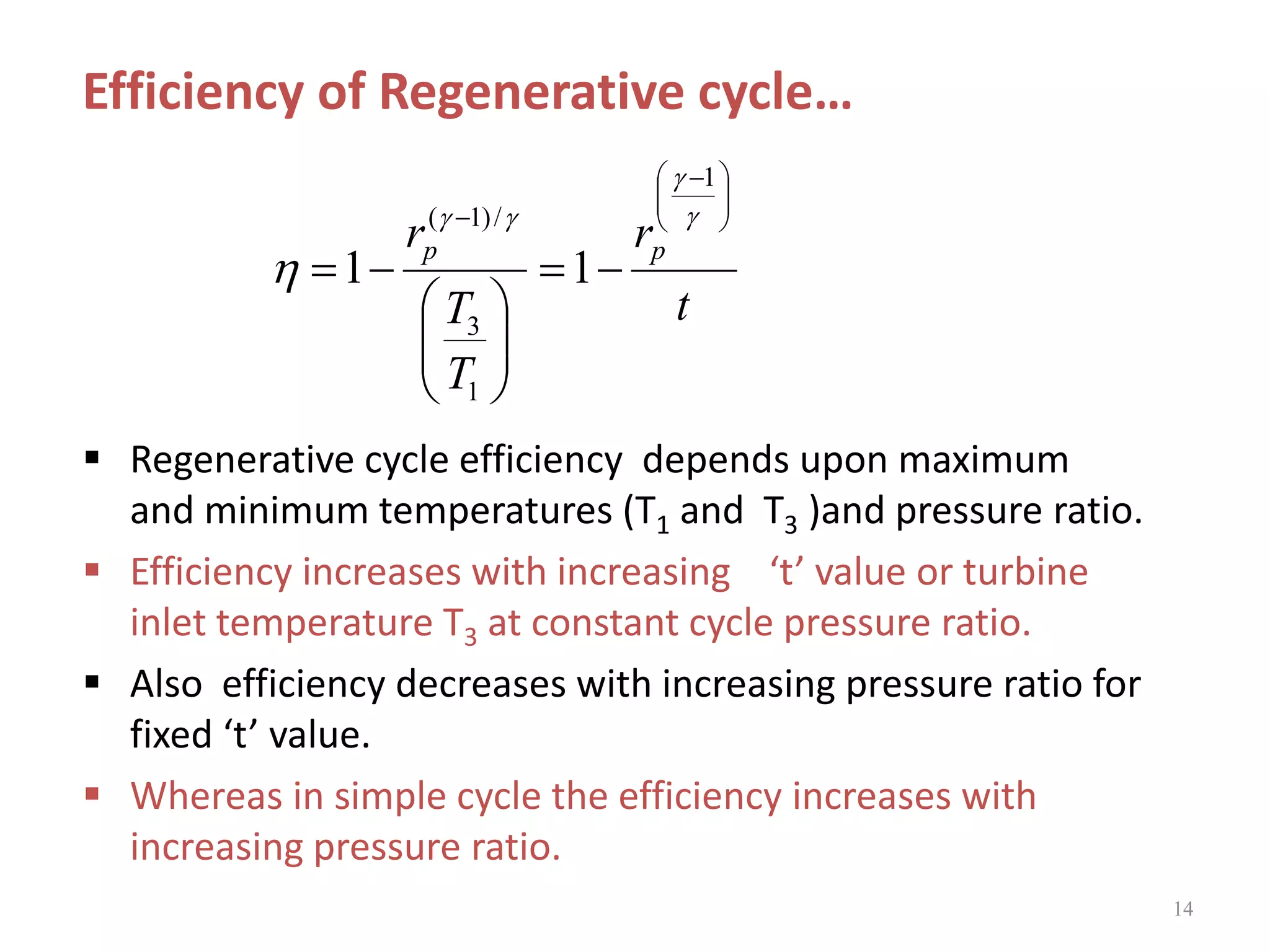 14
 Regenerative cycle efficiency depends upon maximum
and minimum temperatures (T1 and T3 )and pressure ratio.
 Efficiency increases with increasing ‘t’ value or turbine
inlet temperature T3 at constant cycle pressure ratio.
 Also efficiency decreases with increasing pressure ratio for
fixed ‘t’ value.
 Whereas in simple cycle the efficiency increases with
increasing pressure ratio.
t
r
T
T
r pp





 













1
1
3
/)1(
11
Efficiency of Regenerative cycle…
 
