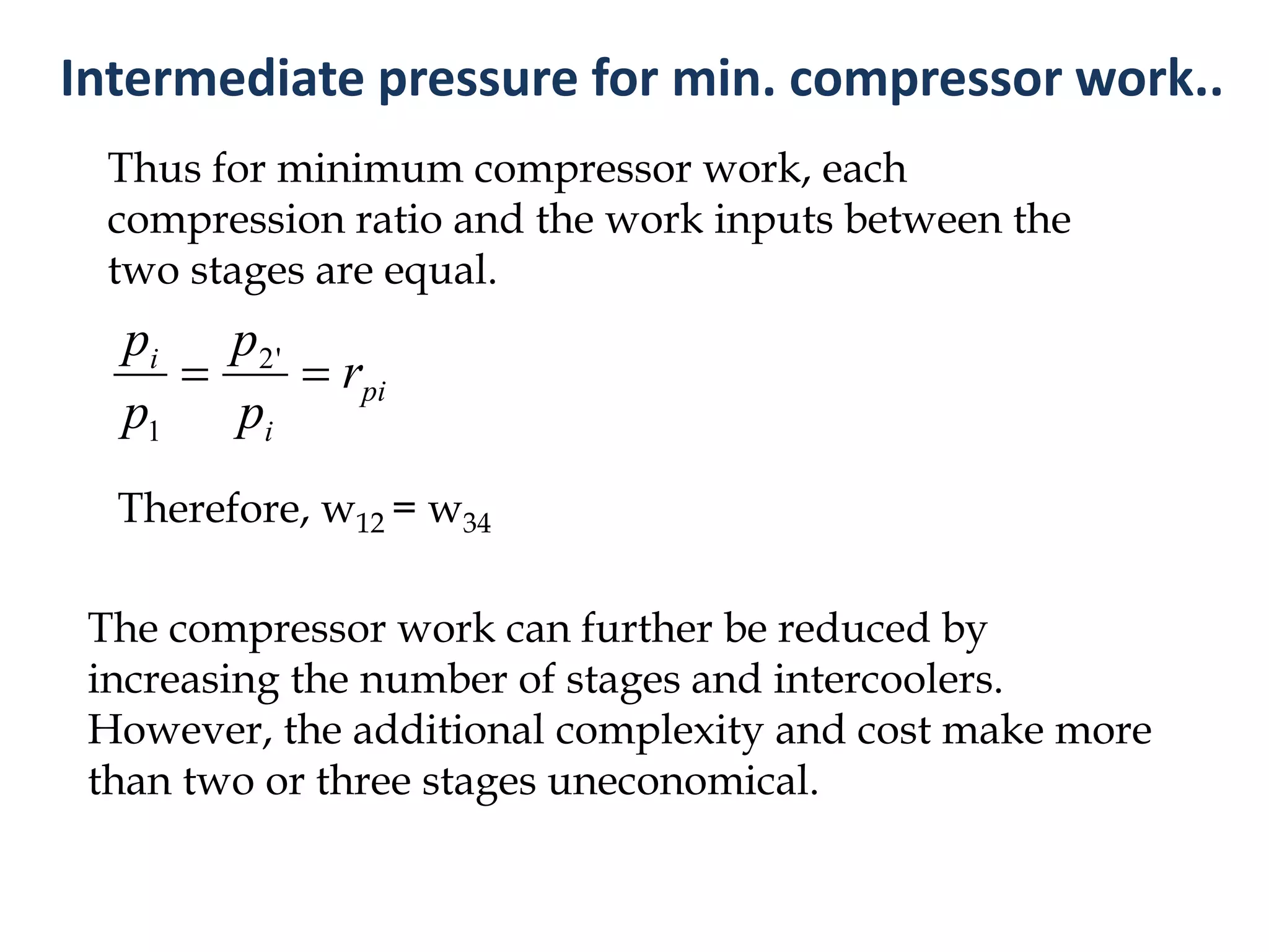 Thus for minimum compressor work, each
compression ratio and the work inputs between the
two stages are equal.
The compressor work can further be reduced by
increasing the number of stages and intercoolers.
However, the additional complexity and cost make more
than two or three stages uneconomical.
pi
i
i
r
p
p
p
p
 '2
1
Therefore, w12 = w34
Intermediate pressure for min. compressor work..
 