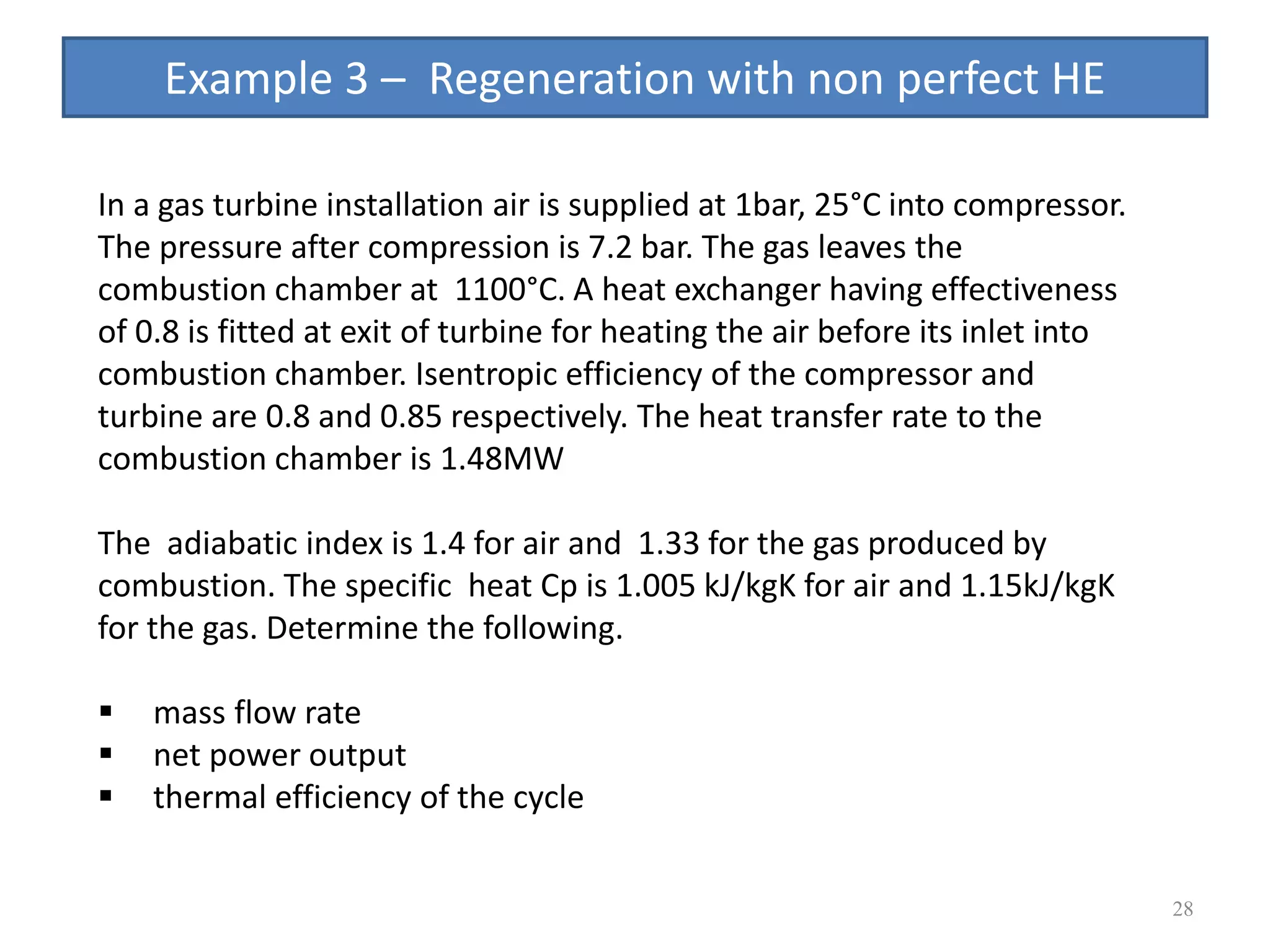 28
In a gas turbine installation air is supplied at 1bar, 25°C into compressor.
The pressure after compression is 7.2 bar. The gas leaves the
combustion chamber at 1100°C. A heat exchanger having effectiveness
of 0.8 is fitted at exit of turbine for heating the air before its inlet into
combustion chamber. Isentropic efficiency of the compressor and
turbine are 0.8 and 0.85 respectively. The heat transfer rate to the
combustion chamber is 1.48MW
The adiabatic index is 1.4 for air and 1.33 for the gas produced by
combustion. The specific heat Cp is 1.005 kJ/kgK for air and 1.15kJ/kgK
for the gas. Determine the following.
 mass flow rate
 net power output
 thermal efficiency of the cycle
Example 3 – Regeneration with non perfect HE
 