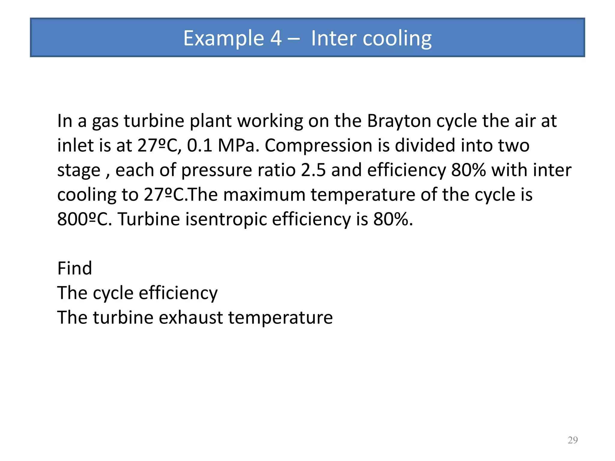 29
In a gas turbine plant working on the Brayton cycle the air at
inlet is at 27ºC, 0.1 MPa. Compression is divided into two
stage , each of pressure ratio 2.5 and efficiency 80% with inter
cooling to 27ºC.The maximum temperature of the cycle is
800ºC. Turbine isentropic efficiency is 80%.
Find
The cycle efficiency
The turbine exhaust temperature
Example 4 – Inter cooling
 