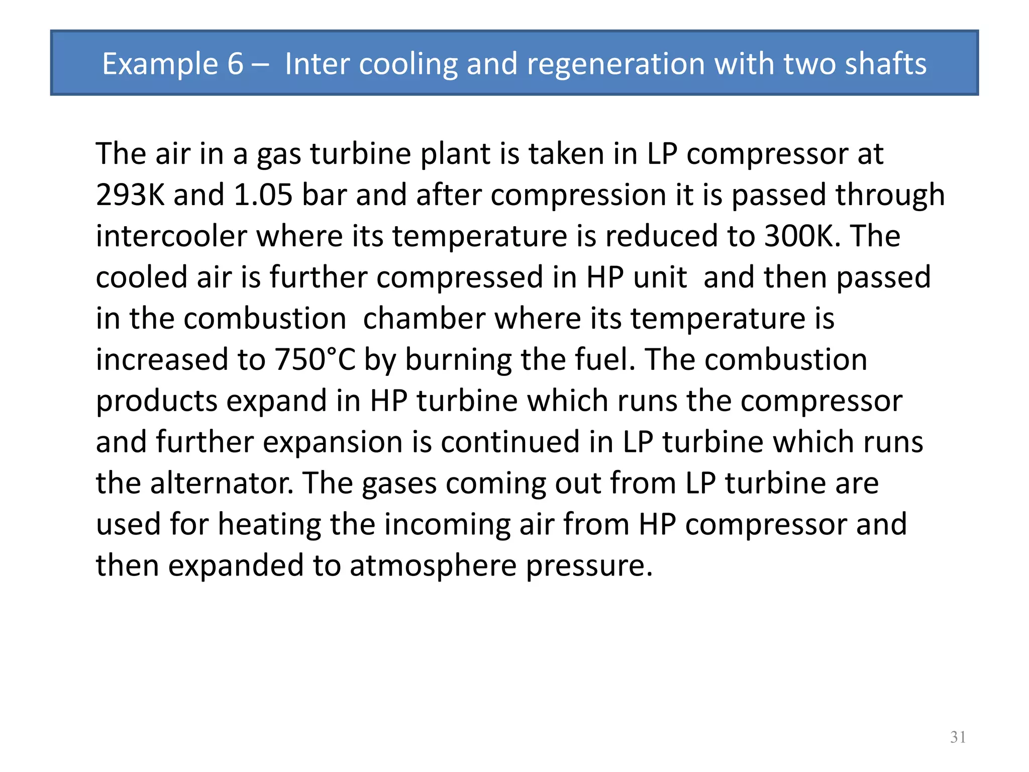 31
The air in a gas turbine plant is taken in LP compressor at
293K and 1.05 bar and after compression it is passed through
intercooler where its temperature is reduced to 300K. The
cooled air is further compressed in HP unit and then passed
in the combustion chamber where its temperature is
increased to 750°C by burning the fuel. The combustion
products expand in HP turbine which runs the compressor
and further expansion is continued in LP turbine which runs
the alternator. The gases coming out from LP turbine are
used for heating the incoming air from HP compressor and
then expanded to atmosphere pressure.
Example 6 – Inter cooling and regeneration with two shafts
 