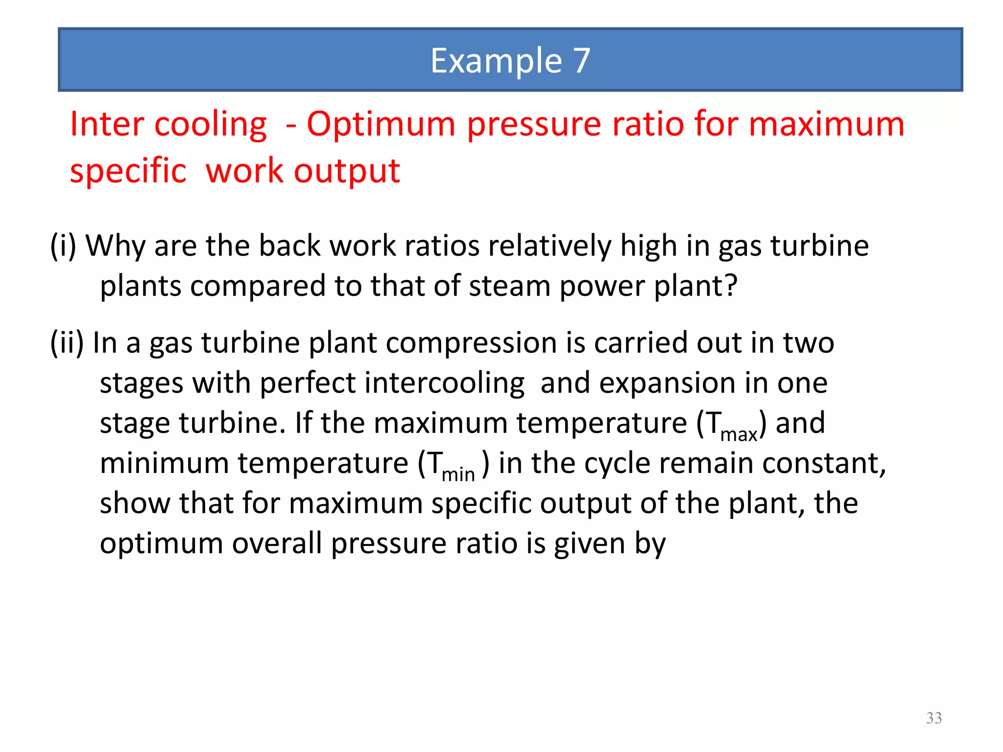 33
(i) Why are the back work ratios relatively high in gas turbine
plants compared to that of steam power plant?
(ii) In a gas turbine plant compression is carried out in two
stages with perfect intercooling and expansion in one
stage turbine. If the maximum temperature (Tmax) and
minimum temperature (Tmin ) in the cycle remain constant,
show that for maximum specific output of the plant, the
optimum overall pressure ratio is given by
Inter cooling - Optimum pressure ratio for maximum
specific work output
Example 7
 
