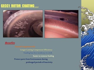 Benefits
Extend ComponentLife
Longer Lasting Compressor Efficiency
Fouling hasless tendency tostick
Easier to remove fouling
Protect parts from Environment during
prolonged periods of Inactivity
GECC1 ROTOR COATING . . .
 