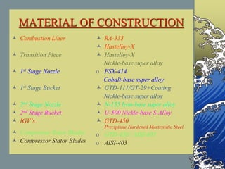 MATERIAL OF CONSTRUCTION
 Combustion Liner
 Transition Piece
 1st Stage Nozzle
 1st Stage Bucket
 2nd Stage Nozzle
 2nd Stage Bucket
 IGV’s
 Compressor Rotor Blades
 Compressor Stator Blades
 RA-333
 Hastelloy-X
 Hastelloy-X
Nickle-base super alloy
o FSX-414
Cobalt-base super alloy
 GTD-111/GT-29+Coating
Nickle-base super alloy
 N-155 Iron-base super alloy
 U-500 Nickle-base S-Alloy
 GTD-450
Precipitate Hardened Martensitic Steel
o GTD-450 / AISI-403
o AISI-403
 