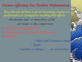Factors Affecting Gas Turbine Performance
Since the gas turbine is an air-breathing engine, its
performance is changed by anything that affects
the density and / or mass flow of the
air intake to the compressor
Ambient Air Temperature
Site Elevation / Atmospheric Pressure
Humidity
Inlet and Exhaust Losses
Fuels
Turbine Cooling ( . . . air extraction )
 