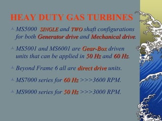 HEAY DUTY GAS TURBINES
MS5000 SINGLE and TWO shaft configurations
for both Generator drive and Mechanical drive.
MS5001 and MS6001 are Gear-Box driven
units that can be applied in 50 Hz and 60 Hz.
Beyond Frame 6 all are direct drive units.
MS7000 series for 60 Hz >>>3600 RPM.
MS9000 series for 50 Hz >>>3000 RPM.
 