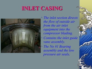 INLET CASING
The inlet section directs
the flow of outside air
from the air inlet
equipment into the
compressor blading.
Contains the inlet guide
vane assembly.
The No #1 Bearing
assembly and the low
pressure air seals.
 
