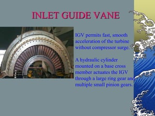 INLET GUIDE VANE
IGV permits fast, smooth
acceleration of the turbine
without compressor surge.
A hydraulic cylinder
mounted on a base cross
member actuates the IGV
through a large ring gear and
multiple small pinion gears.
 