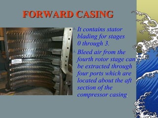 FORWARD CASING
It contains stator
blading for stages
0 through 3.
Bleed air from the
fourth rotor stage can
be extracted through
four ports which are
located about the aft
section of the
compressor casing.
 