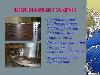 DISCHARGE CASING
It contains stator
blading for stages
10 through 16 and
Exit guide vane
stages 1 and 2.
Provides the mounting
surface for the
combustion chambers.
Supports the inner
case assembly.
 
