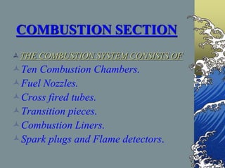 COMBUSTION SECTION
THE COMBUSTION SYSTEM CONSISTS OF
Ten Combustion Chambers.
Fuel Nozzles.
Cross fired tubes.
Transition pieces.
Combustion Liners.
Spark plugs and Flame detectors.
 