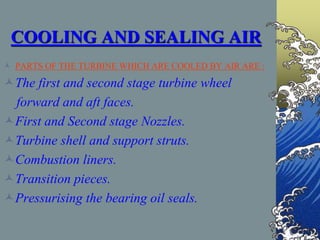 COOLING AND SEALING AIR
 PARTS OF THE TURBINE WHICH ARE COOLED BY AIR ARE :
The first and second stage turbine wheel
forward and aft faces.
First and Second stage Nozzles.
Turbine shell and support struts.
Combustion liners.
Transition pieces.
Pressurising the bearing oil seals.
 