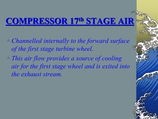 COMPRESSOR 17th STAGE AIR
Channelled internally to the forward surface
of the first stage turbine wheel.
This air flow provides a source of cooling
air for the first stage wheel and is exited into
the exhaust stream.
 