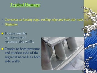 Typical Damage
 Corrosion on leading edge, trailing edge and both side walls.
 Oxidation
 Erosion on the
partitions and
pressure side walls.
 Cracks at both pressure
and suction side of the
segment as well as both
side walls.
 
