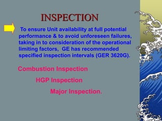 To ensure Unit availability at full potential
performance & to avoid unforeseen failures,
taking in to consideration of the operational
limiting factors, GE has recommended
specified inspection intervals (GER 3620G).
Combustion Inspection
HGP Inspection
Major Inspection.
INSPECTION
 