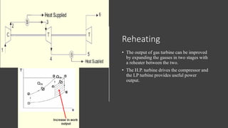 Reheating
• The output of gas turbine can be improved
by expanding the gasses in two stages with
a reheater between the two.
• The H.P. turbine drives the compressor and
the LP turbine provides useful power
output.
 