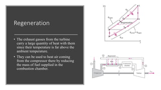 Regeneration
• The exhaust gasses from the turbine
carry a large quantity of heat with them
since their temperature is far above the
ambient temperature.
• They can be used to heat air coming
from the compressor there by reducing
the mass of fuel supplied in the
combustion chamber.
 