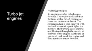 Turbo jet
engines
Working principle:
jet engines are also called as gas
turbines. The engine sucks air in at
the front with a fan. A compressor
raises the pressure of the air. The
compressed air is then sprayed with
fuel and an electric spark lights the
mixture. The burning gases expand
and blast out through the nozzle, at
the back of the engine. As the jets of
gas shoot backward, the engine and
the aircraft are thrust forward.
 