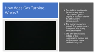 How does Gas Turbine
Works?
Gas turbine functions in
the same way as the
Compressed Ignition
Engine. It sucks in air from
the atmosphere,
compresses it.
The fuel is injected and
ignited. The gases expand
doing work and finally
exhausts outside.
The only difference is
instead of the
reciprocating motion, gas
turbine uses a rotary
motion throughout.
 
