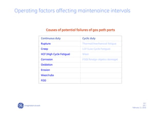 10 /
GE /
February 11, 2010
Operating factors affecting maintenaince intervals
Continuous duty Cyclic duty
Rupture Thermal/mechanical fatigue
Creep LCF (Low Cycle Fatigue)
HCF (High Cycle Fatigue) Wear
Corrosion FOD( foreign objetcs damage)
Oxidation
Erosion
Wear/rubs
FOD
Causes of potential failures of gas path parts
 