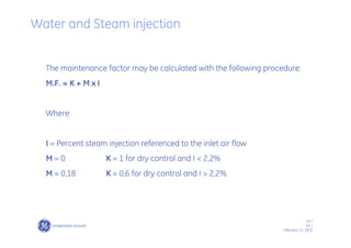 14 /
GE /
February 11, 2010
Water and Steam injection
The maintenance factor may be calculated with the following procedure:
M.F. = K + M x I
Where:
I = Percent steam injection referenced to the inlet air flow
M = 0 K = 1 for dry control and I < 2,2%
M = 0,18 K = 0,6 for dry control and I > 2,2%
 