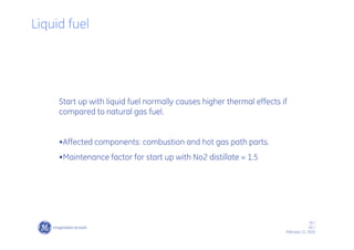 16 /
GE /
February 11, 2010
Start up with liquid fuel normally causes higher thermal effects if
compared to natural gas fuel.
•Affected components: combustion and hot gas path parts.
•Maintenance factor for start up with No2 distillate = 1.5
Liquid fuel
 