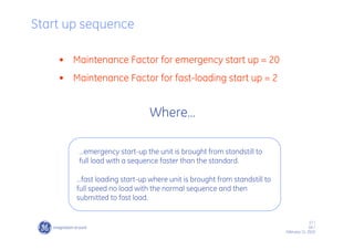 17 /
GE /
February 11, 2010
Start up sequence
…fast loading start-up where unit is brought from standstill to
full speed no load with the normal sequence and then
submitted to fast load.
…emergency start-up the unit is brought from standstill to
full load with a sequence faster than the standard.
Where…
• Maintenance Factor for emergency start up = 20
• Maintenance Factor for fast-loading start up = 2
 