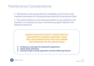 2 /
GE /
February 11, 2010
• Maintenance costs and equipment’s availability are two of the most
important parameters for the productivity and profit of a production Plant.
• Gas turbine influence on the above parameters is very signifìcant, and
therefore it is necessary to issue a maintenance program based on the
following milestones :
1. - Frequency and type of scheduied inspections
2. - Spare parts planning
3. - Control of gas turbine operation and lite affecting factors
PRODUCTION PLANT SPECIFIC CHARACTERISTICS
AND PRIORITIES AVERAGE PERSONNEL TRADE
SKILL RECOMMENDATIONS FROM GAS TURBINE
OEM, BASED ON THE FOLLOWING RULES:
Maintenance Considerations
 