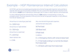 23 /
GE /
February 11, 2010
An MS7001 user has accumulated operating data since the last hot gas path inspection and would like to
estimate when the next one should be scheduled. The user is aware from GE publications that the normal
HGP interval is 24,000 hours if operating on natural gas, with no water or steam injection, and at base load.
It is also understood that the nominal starts interval is 1200, based on normal startups, no trips, no
emergency starts. The actual operation of the unit since the last hot gas path inspection is much different
from the GE “baseline case.”
Annual hours on natural gas, base load
G = 3200 hr/yr
Annual hours on light distillate
D = 350 hr/yr
Annual hours on peak load
P = 120 hr/yr
Steam injection rate
I = 2.4%
Also, since the last hot gas path inspection,
140 Normal start-stop cycles:
40 Part load
100 Base load
0 Peak load
In addition,
E = 2 Emergency Starts with ramp to base load
F = 5 Fast loads ending in a normal shut down
from base load
T = 20 Starts with trips from base load
Example – HGP Maintenance Interval Calculation
 