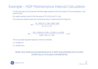24 /
GE /
February 11, 2010
For this particular unit, the second and third-stage nozzles are FSX-414 material. The unit operates on “dry
control curve.”
At a steam injection rate of 2.4%, the value of “M” is 0.18, and “K” is 0.6.
From the hours-based criteria, the maintenance factor is determined from Figure 43.
The hours-based adjusted inspection interval is therefore,
H = 24,000/1.25
H = 19,200 hours
[Note, since total annual operating hours is 3670, the estimated time to reach
19,200 hours is 5.24 years (19,200/3670).]
[K + M(I)] x [G + 1.5(D) + Af(H) + 6(P)]
(G + D + H + P)
MF =
[0.6 + 0.18(2.4)] x [3200 + 1.5(350) + 0 + 6(120)]
(3200 + 350 + 0 + 120)
MF = = 1.25
Example – HGP Maintenance Interval Calculation
 