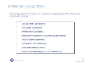 27 /
GE /
February 11, 2010
STAND-BY INSPECTIONS
They are required when the engine is not in operation. During this period of time, the following
items should be checked :
LUBE OIL SYSTEM COMPONENTS
FUEL SYSTEM COMPONENTS
INTAKE SYSTEM AND FILTERS
INSTRUMENTATION SETTINGS AND REPAIRS/SUBSTITUTIONS
EMERGENCY BATTERIES STATUS
FLUIDS LEVELS (OILS, WATER, ETC.)
OTHER AUXILIARIES IN GENERAL
BORESCOPE INSPECTION FOR ALL THE INTERNAL PARTS
 