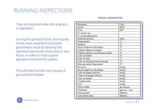 28 /
GE /
February 11, 2010
RUNNING INSPECTIONS
They are required when the engine is
in operation.
During this period of time, the records
of the most important functional
parameters must be done by the
operation personnel, every one or two
hours, in order to have a good
operation trend of the system.
This will help find the root causes of
gas turbine troubles.
TYPICAL PARAMETERS
 